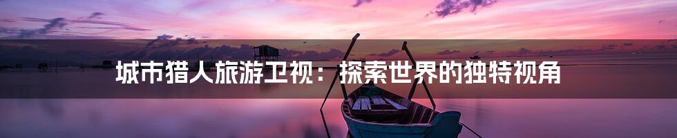 城市猎人旅游卫视:探索世界的独特视角