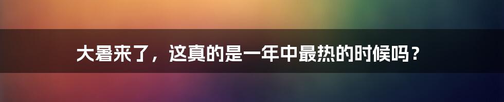大暑来了,这真的是一年中最热的时候吗?