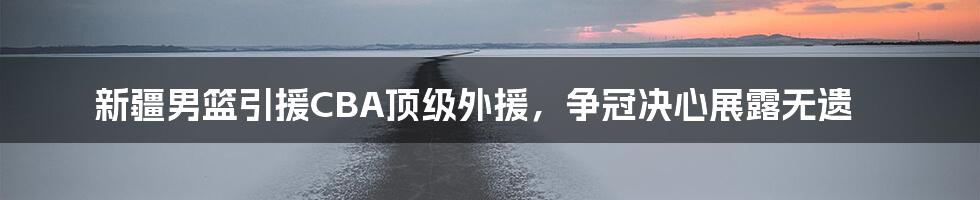 新疆男篮引援CBA顶级外援,争冠决心展露无遗