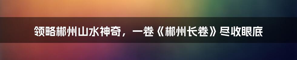领略郴州山水神奇,一卷《郴州长卷》尽收眼底