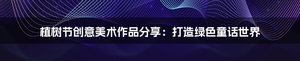 植树节创意美术作品分享：打造绿色童话世界