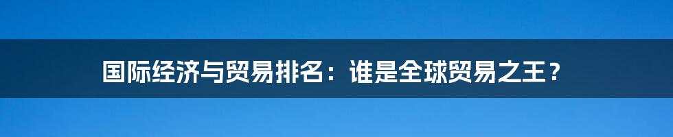 国际经济与贸易排名:谁是全球贸易之王?