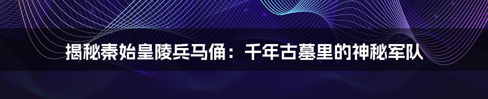 揭秘秦始皇陵兵马俑:千年古墓里的神秘军队