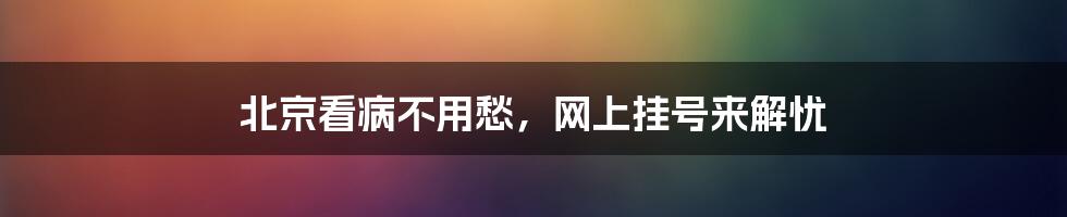北京看病不用愁,网上挂号来解忧
