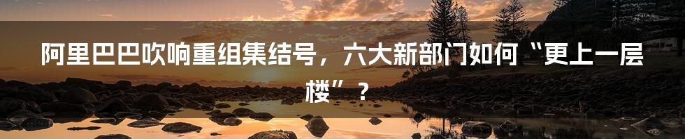 阿里巴巴吹响重组集结号,六大新部门如何“更上一层楼”?