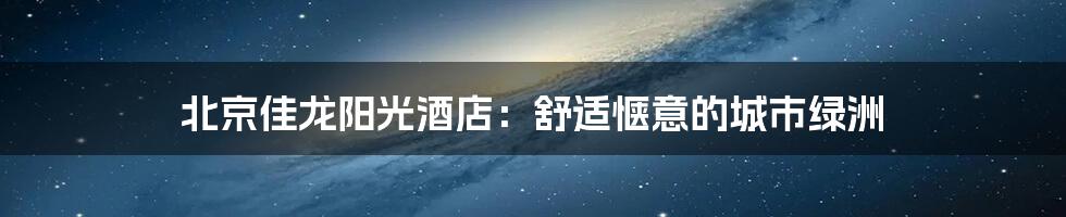 北京佳龙阳光酒店:舒适惬意的城市绿洲