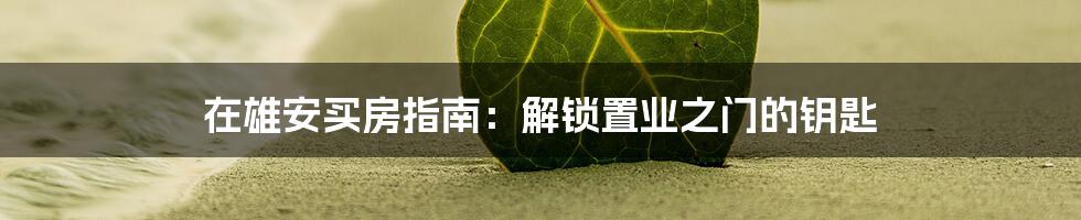 在雄安买房指南：解锁置业之门的钥匙