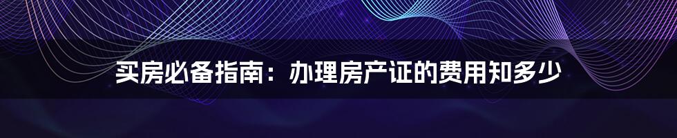 买房必备指南：办理房产证的费用知多少