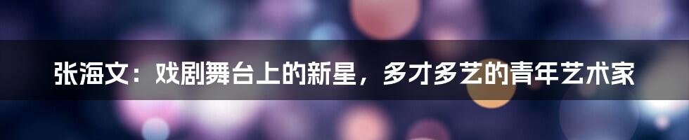 张海文:戏剧舞台上的新星,多才多艺的青年艺术家