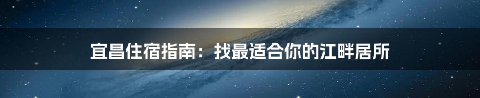 宜昌住宿指南：找最适合你的江畔居所