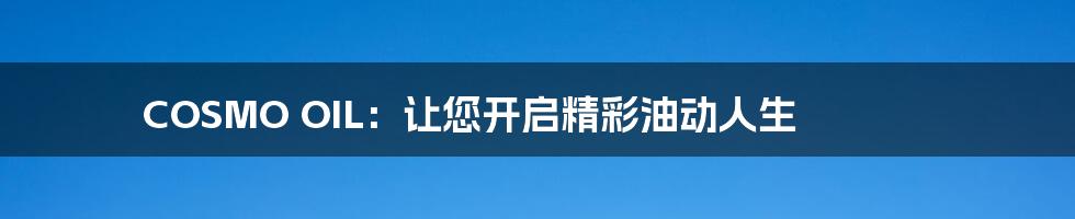 COSMO OIL:让您开启精彩油动人生