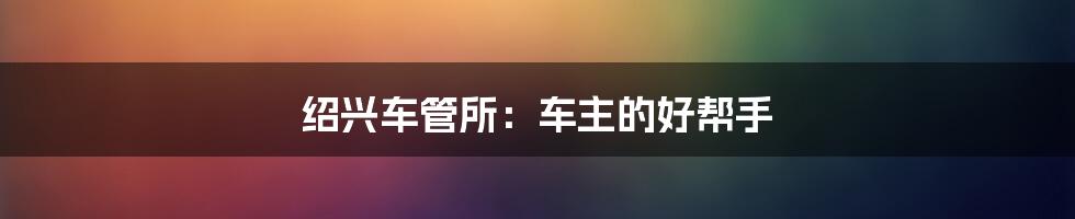 绍兴车管所:车主的好帮手