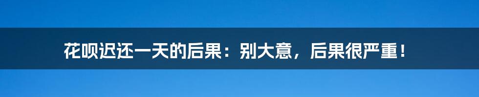 花呗迟还一天的后果:别大意,后果很严重!