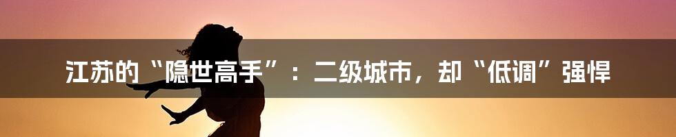 江苏的“隐世高手”：二级城市，却“低调”强悍