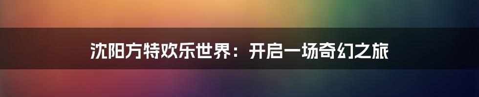 沈阳方特欢乐世界：开启一场奇幻之旅