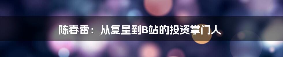 陈春雷:从复星到B站的投资掌门人