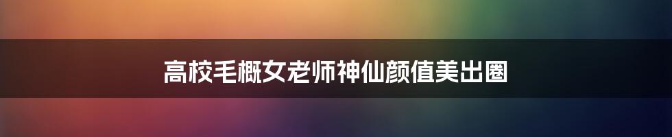 高校毛概女老师神仙颜值美出圈