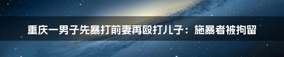 重庆一男子先暴打前妻再殴打儿子：施暴者被拘留