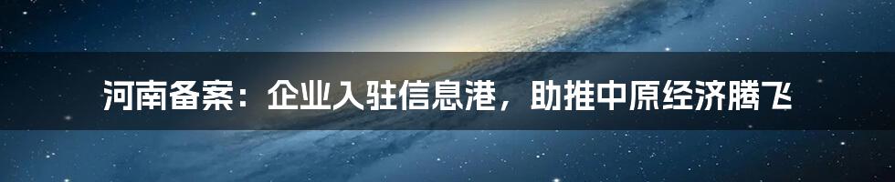 河南备案:企业入驻信息港,助推中原经济腾飞