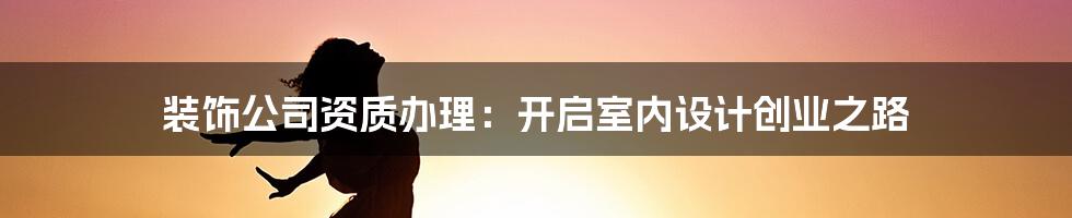 装饰公司资质办理:开启室内设计创业之路