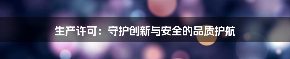 生产许可:守护创新与安全的品质护航