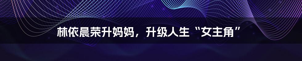 林依晨荣升妈妈,升级人生“女主角”