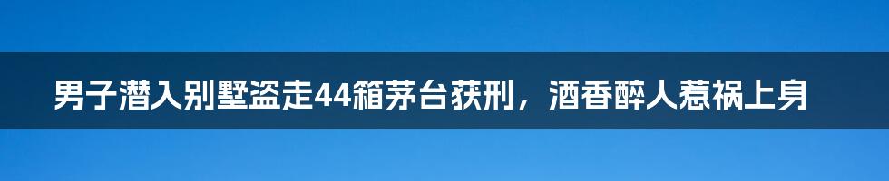 男子潜入别墅盗走44箱茅台获刑,酒香醉人惹祸上身
