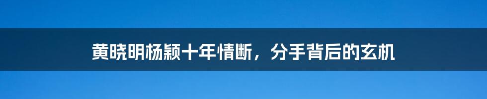 黄晓明杨颖十年情断,分手背后的玄机