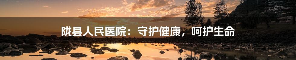 陇县人民医院：守护健康，呵护生命