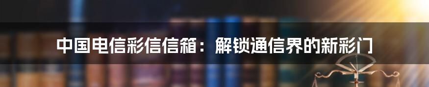 中国电信彩信信箱:解锁通信界的新彩门