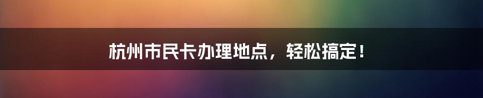 杭州市民卡办理地点，轻松搞定！