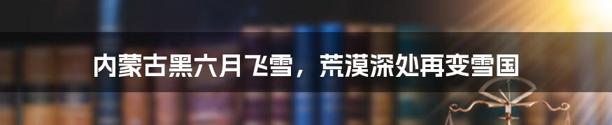 内蒙古黑六月飞雪，荒漠深处再变雪国