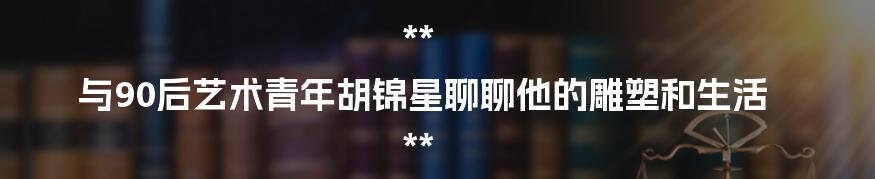 **
与90后艺术青年胡锦星聊聊他的雕塑和生活
**