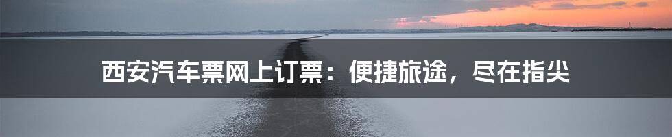 西安汽车票网上订票:便捷旅途,尽在指尖
