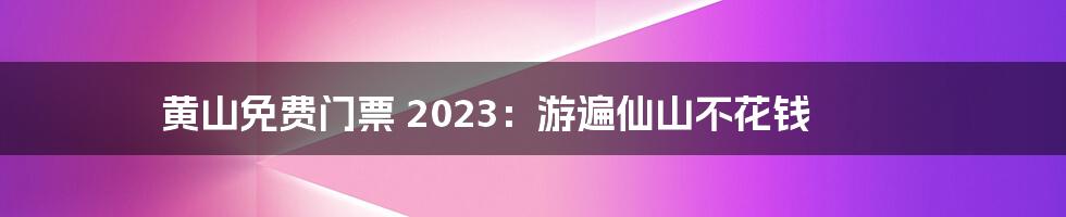 黄山免费门票 2023:游遍仙山不花钱
