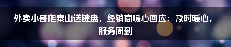 外卖小哥爬泰山送键盘，经销商暖心回应：及时暖心，服务周到