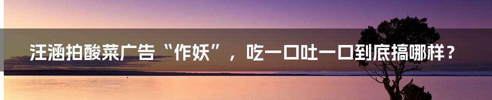 汪涵拍酸菜广告“作妖”，吃一口吐一口到底搞哪样？
