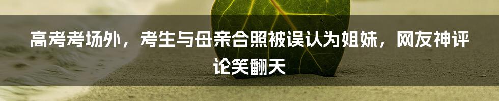 高考考场外,考生与母亲合照被误认为姐妹,网友神评论笑翻天