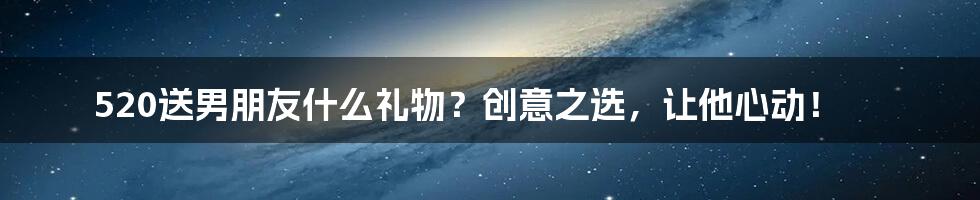 520送男朋友什么礼物?创意之选,让他心动!