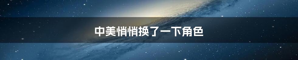 中美悄悄换了一下角色