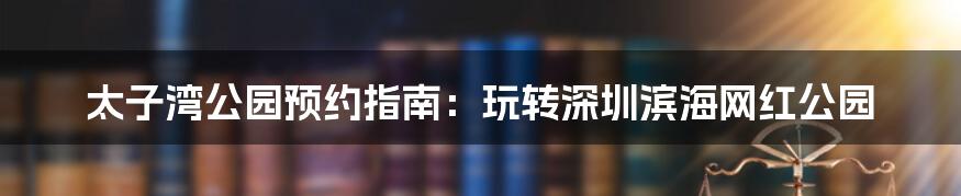 太子湾公园预约指南：玩转深圳滨海网红公园