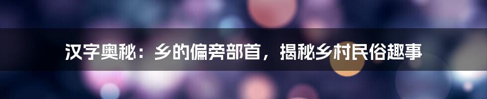 汉字奥秘：乡的偏旁部首，揭秘乡村民俗趣事