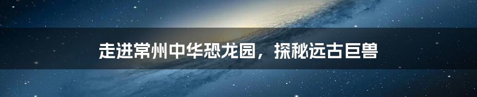 走进常州中华恐龙园,探秘远古巨兽