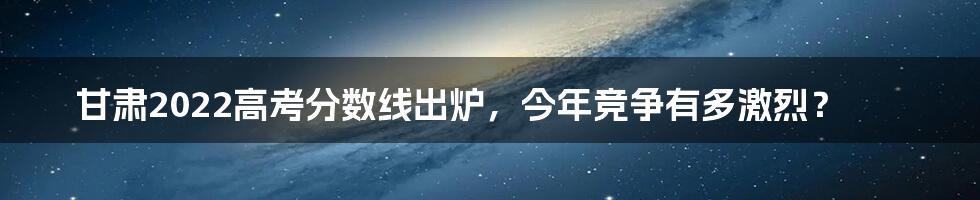 甘肃2022高考分数线出炉，今年竞争有多激烈？