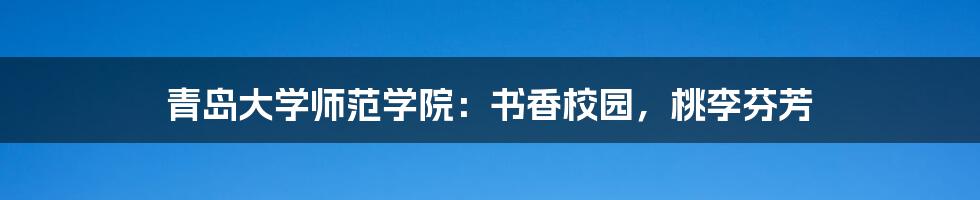 青岛大学师范学院:书香校园,桃李芬芳
