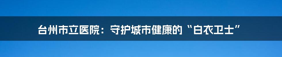 台州市立医院:守护城市健康的“白衣卫士”