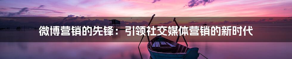 微博营销的先锋:引领社交媒体营销的新时代