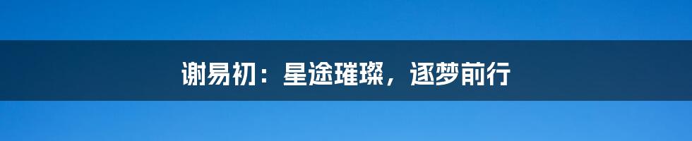 谢易初:星途璀璨,逐梦前行
