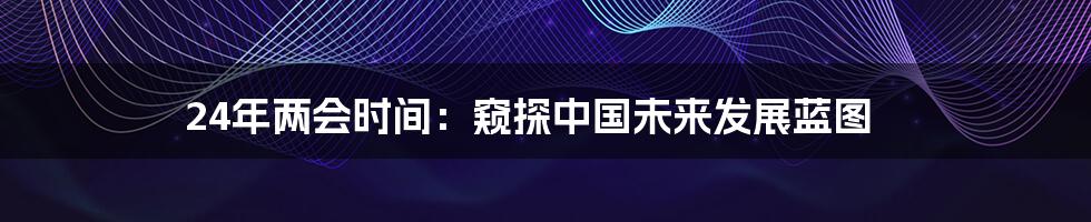 24年两会时间:窥探中国未来发展蓝图