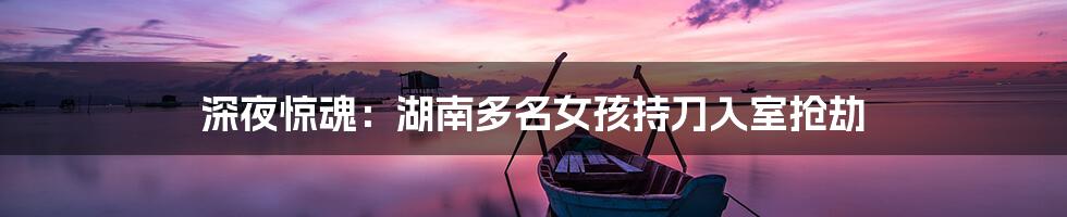 深夜惊魂：湖南多名女孩持刀入室抢劫